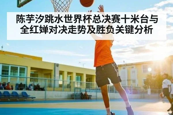 陈芋汐跳水世界杯总决赛十米台与全红婵对决走势及胜负关键分析