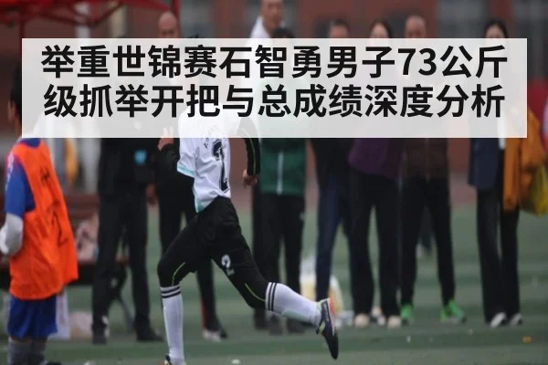 举重世锦赛石智勇男子73公斤级抓举开把与总成绩深度分析
